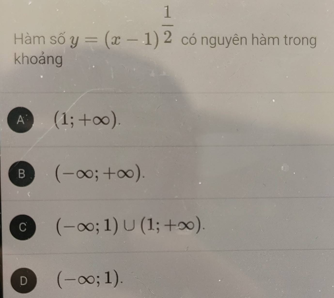 y=(x-1)^ 1/2 
Hàm số có nguyên hàm trong
khoảng
A (1;+∈fty ).
B (-∈fty ;+∈fty ).
C (-∈fty ;1)∪ (1;+∈fty ).
D (-∈fty ;1).