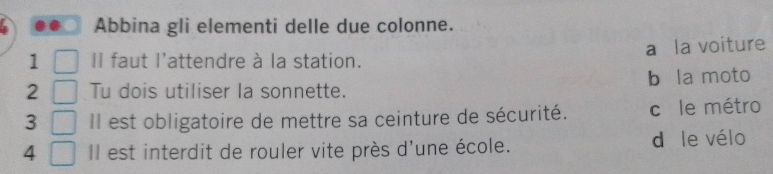 Abbina gli elementi delle due colonne.
a la voiture
1 Il faut l'attendre à la station.
2 Tu dois utiliser la sonnette. b la moto
3 Il est obligatoire de mettre sa ceinture de sécurité. cī le métro
4 Il est interdit de rouler vite près d'une école. d le vélo