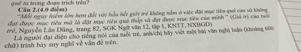 quê ta trong đoạn trích trên? 
Câu 2.(4.0 điểm) 
*Mối nguy hiểm lớn hơn đổi với hầu hết giới trẻ không nằm ở việc đặt mục tiêu quả cao và không 
đạt được mục tiêu mà là đặt mục tiêu quả thấp và đạt được mục tiêu của mình '' (Giả trị của tuổi 
trẻ, Nguyễn Lân Dũng, trang 82, SGK Ngữ văn 12, tập 1, KNTT, NXBGD) 
Là người đại diện cho tiếng nói của tuổi trẻ, anh/chị hãy viết một bài văn nghị luận (khoảng 600
chữ) trình bảy suy nghĩ về vấn đề trên.