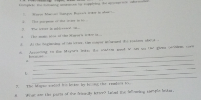 Complete the following seistences by supplying the appropriate informaticn. 
1. Mayor Manuel Tiangco Reyes's letter is about... 
2. The purpose of the letter is to.. 
3. The letter is addreased to.. 
4. The main idea of the Mayor's letter is... 
5. At the beginning of his letter, the mayor informed the readers about.. 
_ 
6. According to the Mayor's letter the readers need to act on the given problem now 
_ 
because... 
_ 
a. 
_ 
b._ 
_ 
7. The Mayor ended his letter by telling the readers to.. 
8. What are the parts of the friendly letter? Label the following sample letter.