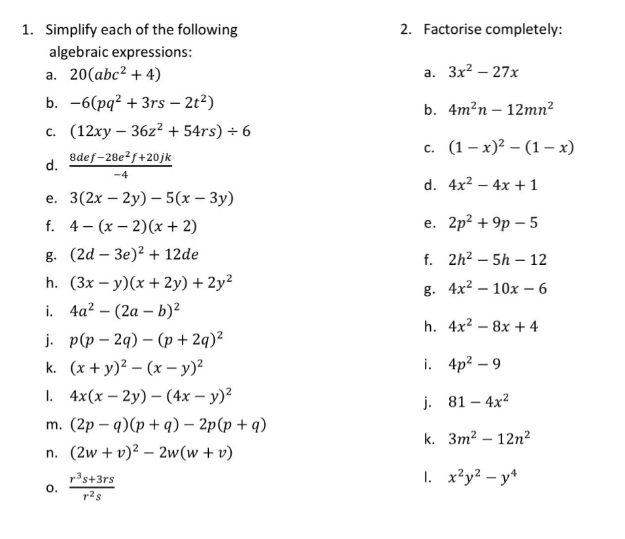 Simplify each of the following 2. Factorise completely: 
algebraic expressions: 
a. 20(abc^2+4) a. 3x^2-27x
b. -6(pq^2+3rs-2t^2)
b. 4m^2n-12mn^2
C. (12xy-36z^2+54rs)/ 6
C. (1-x)^2-(1-x)
d.  (8def-28e^2f+20jk)/-4 
d. 4x^2-4x+1
e. 3(2x-2y)-5(x-3y)
f. 4-(x-2)(x+2) 2p^2+9p-5
e. 
g. (2d-3e)^2+12de
f. 2h^2-5h-12
h. (3x-y)(x+2y)+2y^2 4x^2-10x-6
g. 
i. 4a^2-(2a-b)^2
h. 4x^2-8x+4
j. p(p-2q)-(p+2q)^2
i. 
k. (x+y)^2-(x-y)^2 4p^2-9
1. 4x(x-2y)-(4x-y)^2 j. 81-4x^2
m. (2p-q)(p+q)-2p(p+q)
k. 3m^2-12n^2
n. (2w+v)^2-2w(w+v)
1. 
o.  (r^3s+3rs)/r^2s  x^2y^2-y^4