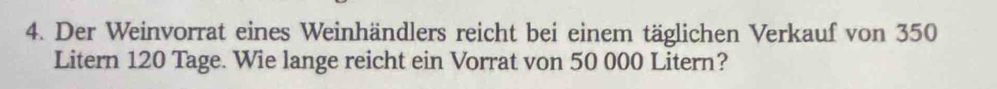 Der Weinvorrat eines Weinhändlers reicht bei einem täglichen Verkauf von 350
Litern 120 Tage. Wie lange reicht ein Vorrat von 50 000 Litern?