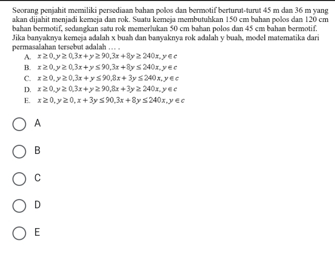 Seorang penjahit memiliki persediaan bahan polos dan bermotif berturut-turut 45 m dan 36 m yang
akan dijahit menjadi kemeja dan rok. Suatu kemeja membutuhkan 150 cm bahan polos dan 120 cm
bahan bermotif, sedangkan satu rok memerlukan 50 cm bahan polos dan 45 cm bahan bermotif.
Jika banyaknya kemeja adalah x buah dan banyaknya rok adalah y buah, model matematika dari
permasalahan tersebut adalah … .
A. x≥ 0, y≥ 0, 3x+y≥ 90, 3x+8y≥ 240x, y∈ c
B. x≥ 0, y≥ 0, 3x+y≤ 90, 3x+8y≤ 240x, y∈ c
C. x≥ 0, y≥ 0, 3x+y≤ 90, 8x+3y≤ 240x, y∈ c
D. x≥ 0, y≥ 0, 3x+y≥ 90, 8x+3y≥ 240x, y∈ c
E. x≥ 0, y≥ 0, x+3y≤ 90, 3x+8y≤ 240x, y∈ c
A
B
C
D
E