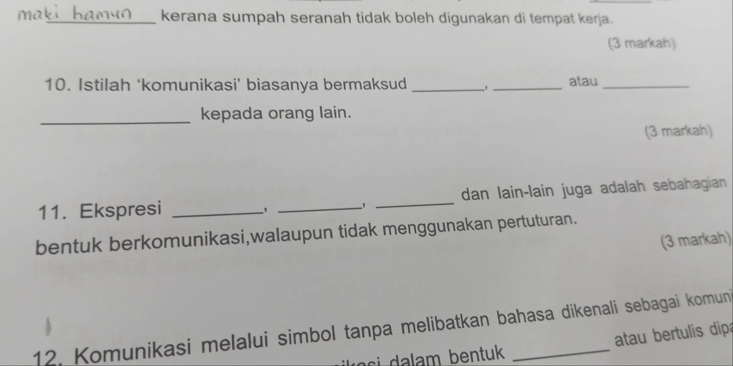 ia_ kerana sumpah seranah tidak boleh digunakan di tempat kerja. 
(3 markah) 
10. Istilah ‘komunikasi’ biasanya bermaksud __atau_ 
, 
_kepada orang lain. 
(3 markah) 
11. Ekspresi ___dan lain-lain juga adalah sebahagian 
bentuk berkomunikasi,walaupun tidak menggunakan pertuturan. 
(3 markah) 
12. Komunikasi melalui simbol tanpa melibatkan bahasa dikenali sebagai komun 
s m b e n tuk atau bertulis dipa