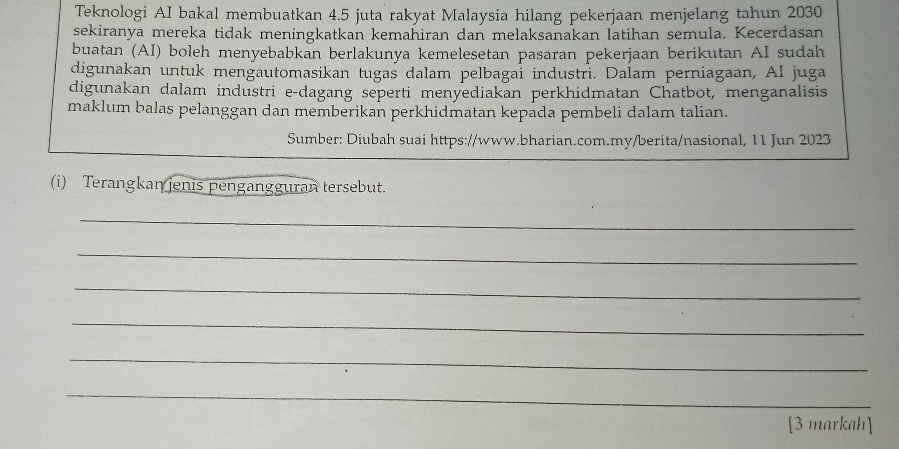 Teknologi AI bakal membuatkan 4.5 juta rakyat Malaysia hilang pekerjaan menjelang tahun 2030
sekiranya mereka tidak meningkatkan kemahiran dan melaksanakan latihan semula. Kecerdasan 
buatan (AI) boleh menyebabkan berlakunya kemelesetan pasaran pekerjaan berikutan AI sudah 
digunakan untuk mengautomasikan tugaś dalam pelbagaï industri. Dalam perniagaan, AI juga 
digunakan dalam industri e-dagang seperti menyediakan perkhidmatan Chatbot, menganalisis 
maklum balas pelanggan dan memberikan perkhidmatan kepada pembeli dalam talian. 
Sumber: Diubah suai https://www.bharian.com.my/berita/nasional, 11 Jun 2023 
(i) Terangkan jenis pengangguran tersebut. 
_ 
_ 
_ 
_ 
_ 
_ 
[3 markah]