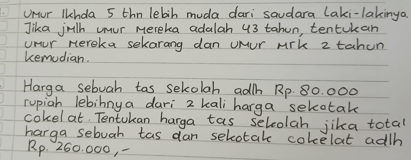 Unur Ikhda 5 thn lebih muda dari saudara laki-lakinya. 
Jika julh umur mereka adalah 43 tahun, tentukan 
unur nereka sekarang dan uMur Mik 2 tahun 
kemodian. 
Harga sebuah tas sekolah adh Rp. 80. 000
rupiah lebinnya dari 2 kali harga sekotak 
cokel at, Tentokan harga tas selcolah jika total 
harga sebuah tas dan selotak cokelat adh
Rp. 260. 000, -