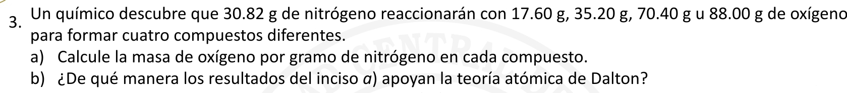 Un químico descubre que 30.82 g de nitrógeno reaccionarán con 17.60 g, 35.20 g, 70.40 g u 88.00 g de oxígeno 
para formar cuatro compuestos diferentes. 
a) Calcule la masa de oxígeno por gramo de nitrógeno en cada compuesto. 
b) ¿De qué manera los resultados del inciso α) apoyan la teoría atómica de Dalton?