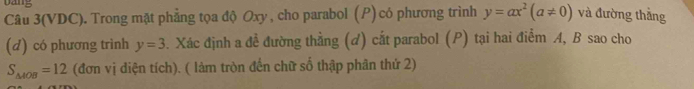 Dang 
Câu 3(VDC). Trong mặt phẳng tọa độ Oxy , cho parabol (P) có phương trình y=ax^2(a!= 0) và đường thắng 
(d) có phương trình y=3. Xác định a đề đường thằng (d) cắt parabol (P) tại hai điểm A, B sao cho
S_△ AOB=12 (đơn vị diện tích). ( làm tròn đến chữ số thập phân thứ 2)