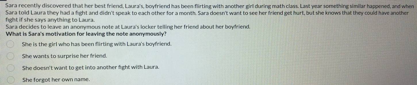 Sara recently discovered that her best friend, Laura's, boyfriend has been flirting with another girl during math class. Last year something similar happened, and when
Sara told Laura they had a fight and didn't speak to each other for a month. Sara doesn't want to see her friend get hurt, but she knows that they could have another
fight if she says anything to Laura.
Sara decides to leave an anonymous note at Laura's locker telling her friend about her boyfriend.
What is Sara's motivation for leaving the note anonymously?
She is the girl who has been flirting with Laura's boyfriend.
She wants to surprise her friend.
She doesn't want to get into another fight with Laura.
She forgot her own name.