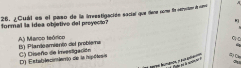 ¿Cuál es el paso de la investigación social que tiene como fin estructurar de manera A
formal la idea objetivo del proyecto?
B)
A) Marco teórico C)C
B) Planteamiento del problema
C) Diseño de investigación
D) Establecimiento de la hipótesis de
seres humanos, y sus aplicaciónes D) Cle
dist
ta es la razón por la