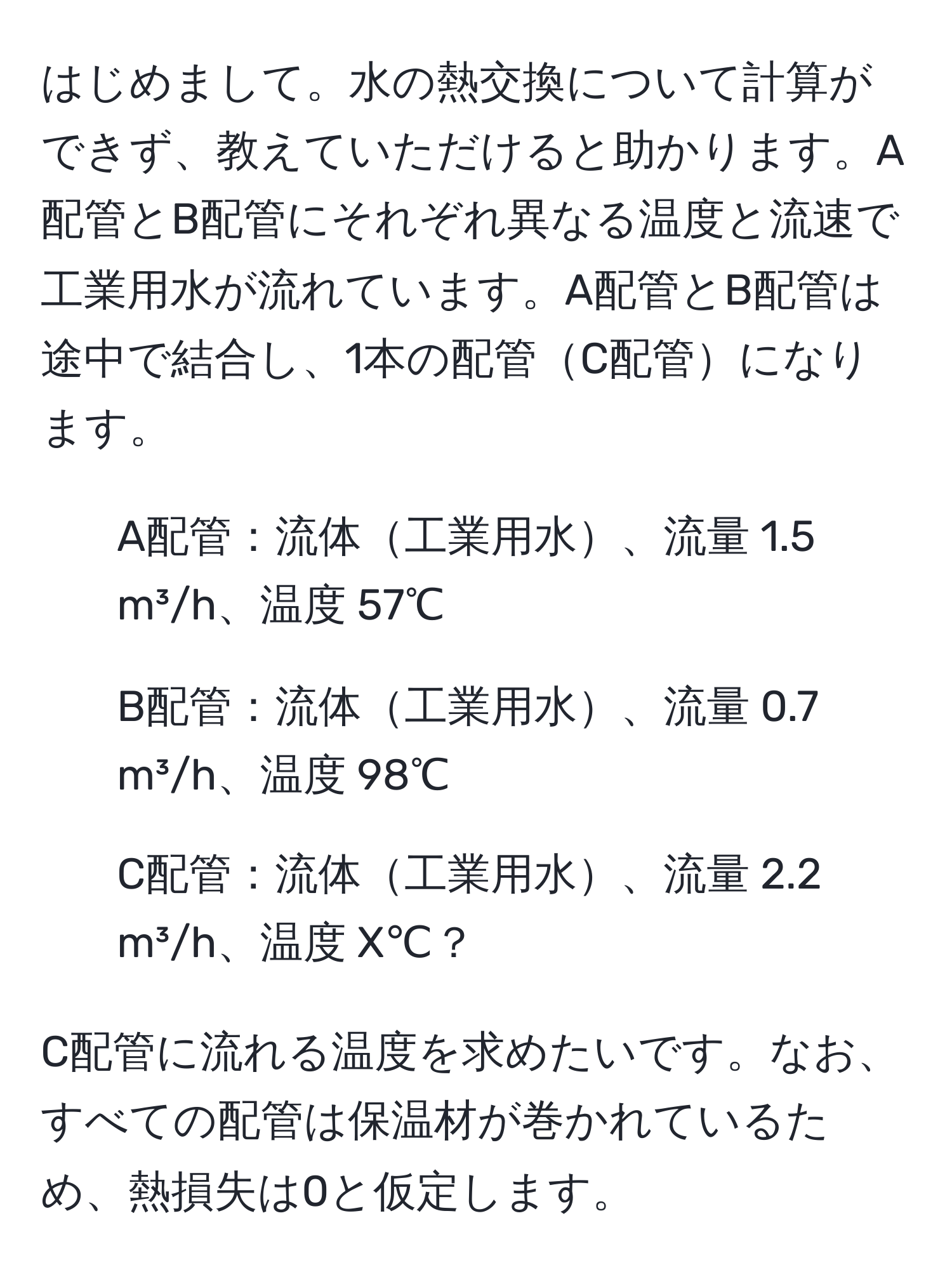 はじめまして。水の熱交換について計算ができず、教えていただけると助かります。A配管とB配管にそれぞれ異なる温度と流速で工業用水が流れています。A配管とB配管は途中で結合し、1本の配管C配管になります。

- A配管：流体工業用水、流量 1.5 m³/h、温度 57℃  
- B配管：流体工業用水、流量 0.7 m³/h、温度 98℃  
- C配管：流体工業用水、流量 2.2 m³/h、温度 X℃？  

C配管に流れる温度を求めたいです。なお、すべての配管は保温材が巻かれているため、熱損失は0と仮定します。