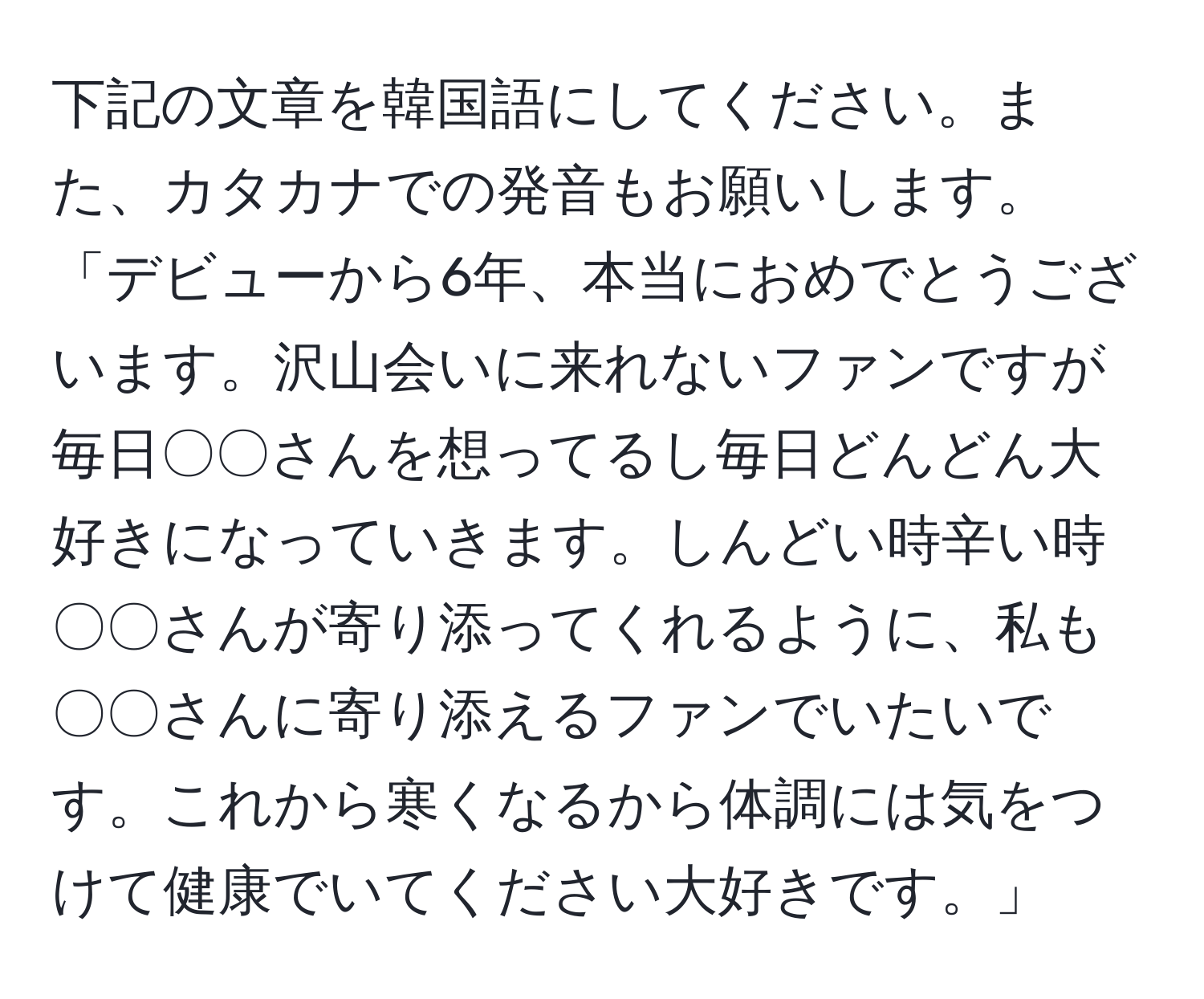 下記の文章を韓国語にしてください。また、カタカナでの発音もお願いします。「デビューから6年、本当におめでとうございます。沢山会いに来れないファンですが毎日〇〇さんを想ってるし毎日どんどん大好きになっていきます。しんどい時辛い時〇〇さんが寄り添ってくれるように、私も〇〇さんに寄り添えるファンでいたいです。これから寒くなるから体調には気をつけて健康でいてください大好きです。」