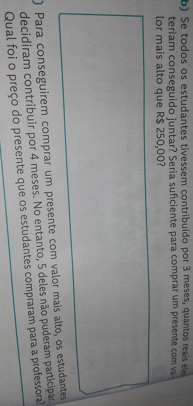 Se todos os estudantes tivessem contribuído por 3 meses, quantos reais eles 
teriam conseguido juntar? Seria suficiente para comprar um presente com va- 
lor mais alto que R$ 250,00? 
) Para conseguirem comprar um presente com valor mais alto, os estudantes 
decidiram contribuir por 4 meses. No entanto, 5 deles não puderam participar. 
Qual foi o preço do presente que os estudantes compraram para a professora?