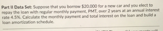 Part II Data Set: Suppose that you borrow $20,000 for a new car and you elect to 
repay the loan with regular monthly payment, PMT, over 2 years at an annual interest 
rate 4.5%. Calculate the monthly payment and total interest on the loan and build a 
loan amortization schedule.