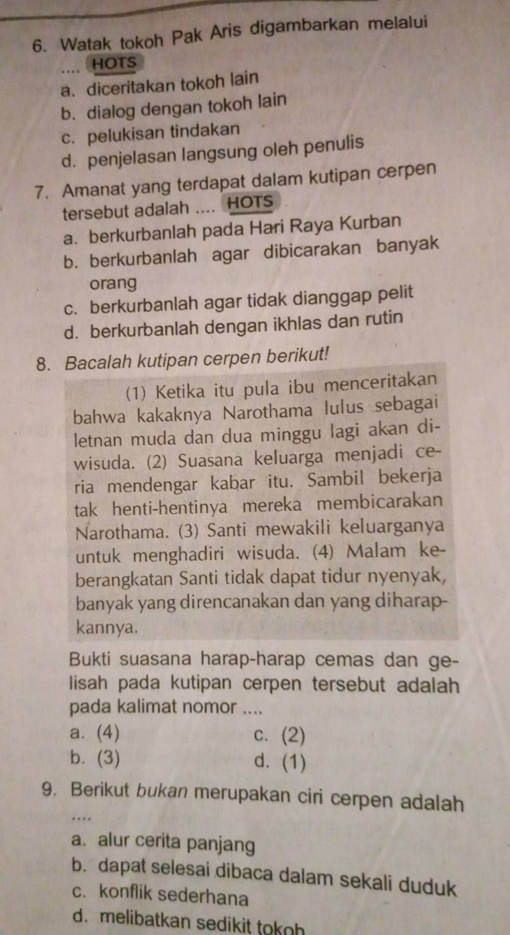 Watak tokoh Pak Aris digambarkan melalui
.. HOTS
a、 diceritakan tokoh lain
b. dialog dengan tokoh lain
c. pelukisan tindakan
d. penjelasan langsung oleh penulis
7. Amanat yang terdapat dalam kutipan cerpen
tersebut adalah .... HOTS
a. berkurbanlah pada Hari Raya Kurban
b. berkurbanlah agar dibicarakan banyak
orang
c. berkurbanlah agar tidak dianggap pelit
d. berkurbanlah dengan ikhlas dan rutin
8. Bacalah kutipan cerpen berikut!
(1) Ketika itu pula ibu menceritakan
bahwa kakaknya Narothama lulus sebagai
letnan muda dan dua minggu lagi akan di-
wisuda. (2) Suasana keluarga menjadi ce-
ria mendengar kabar itu. Sambil bekerja
tak henti-hentinya mereka membicarakan
Narothama. (3) Santi mewakili keluarganya
untuk menghadiri wisuda. (4) Malam ke-
berangkatan Santi tidak dapat tidur nyenyak,
banyak yang direncanakan dan yang diharap-
kannya.
Bukti suasana harap-harap cemas dan ge-
lisah pada kutipan cerpen tersebut adalah
pada kalimat nomor ....
a. (4) c. (2)
b. (3) d. (1)
9. Berikut bukan merupakan ciri cerpen adalah
_…
a.alur cerita panjang
b. dapat selesai dibaca dalam sekali duduk
c. konflik sederhana
d. melibatkan sedikit tokoh