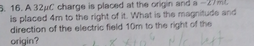 A 32μC charge is placed at the origin and a-27mL
is placed 4m to the right of it. What is the magnitude and 
direction of the electric field 10m to the right of the 
origin?