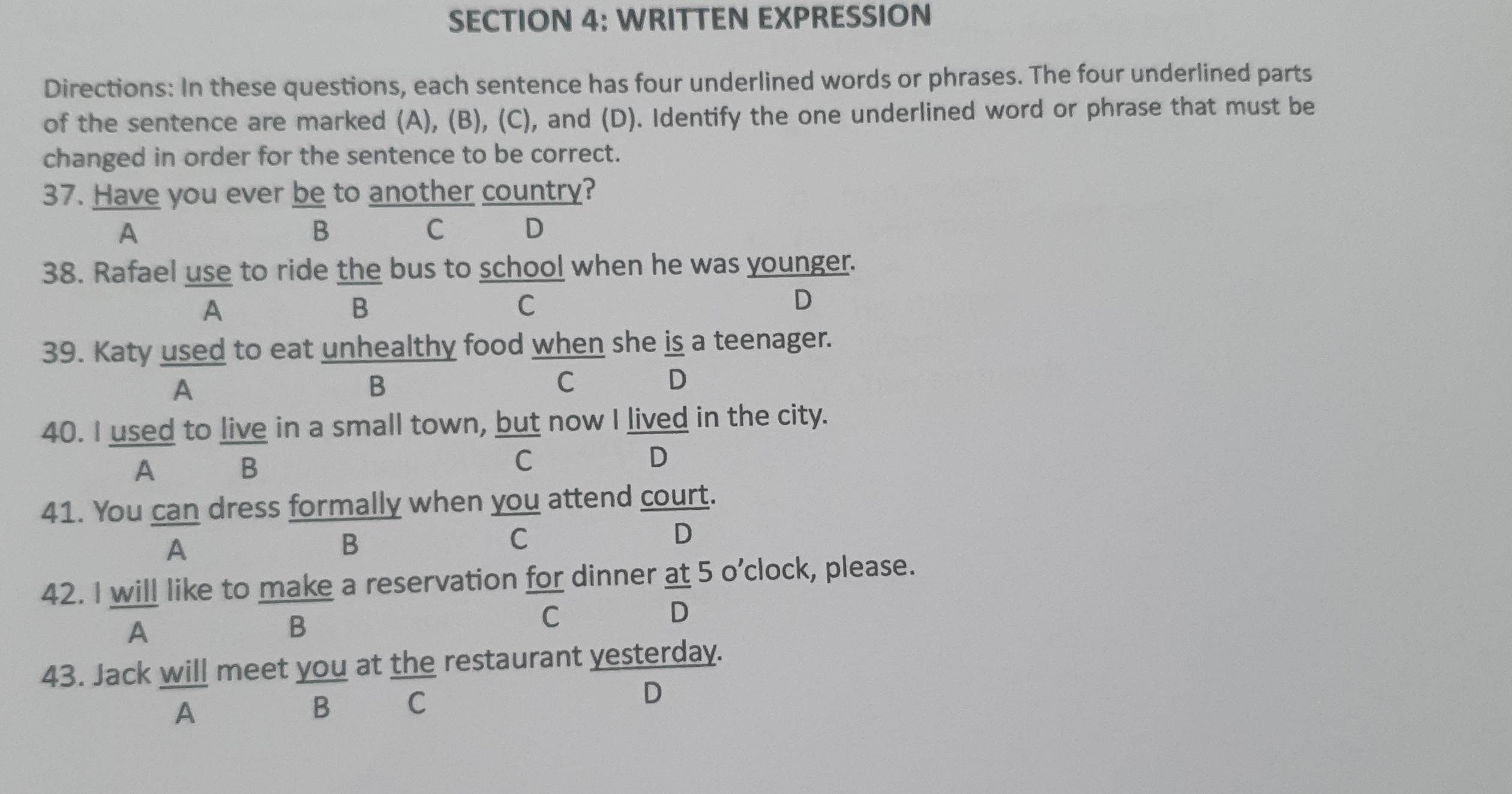 WRITTEN EXPRESSION
Directions: In these questions, each sentence has four underlined words or phrases. The four underlined parts
of the sentence are marked (A), (B), (C), and (D). Identify the one underlined word or phrase that must be
changed in order for the sentence to be correct.
37. Have you ever be to another country?
A
B
C D
38. Rafael use to ride the bus to school when he was younger.
A
B
C
D
39. Katy used to eat unhealthy food when she is a teenager.
A
B
C
D
40. I used to live in a small town, but now I lived in the city.
A B
C
D
41. You can dress formally when you attend court.
D
A
B
C
42. I will like to make a reservation for dinner at 5 o’clock, please.
A
B
C
D
43. Jack will meet you at the restaurant yesterday.
A
B C
D