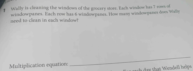 Wally is cleaning the windows of the grocery store. Each window has 7 rows of 
windowpanes. Each row has 6 windowpanes. How many windowpanes does Wally 
need to clean in each window? 
Multiplication equation: 
_ 
c that Wendell helps