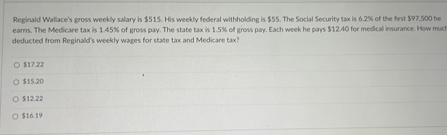 Reginald Wallace's gross weekly salary is $515. His weekly federal withholding is $55. The Social Security tax is 6.2% of the first $97,500 he
earns. The Medicare tax is 1.45% of gross pay. The state tax is 1.5% of gross pay. Each week he pays $12.40 for medical insurance. How muc
deducted from Reginald's weekly wages for state tax and Medicare tax?
$17.22
$15.20
$12.22
$16.19