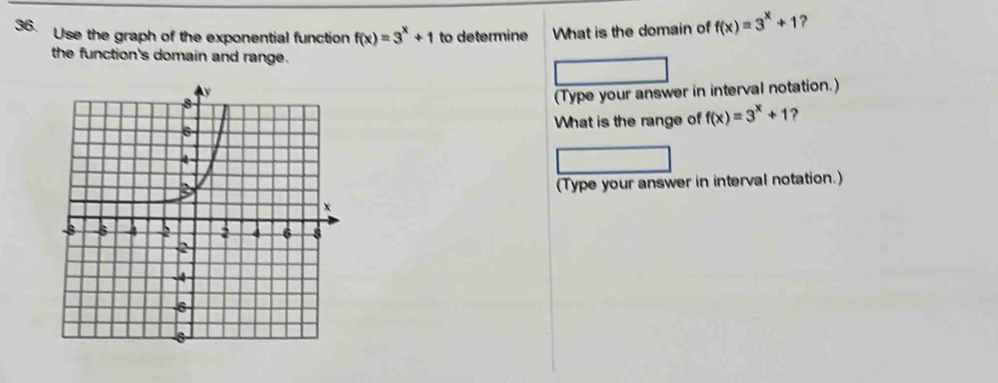 Use the graph of the exponential function f(x)=3^x+1 to determine What is the domain of f(x)=3^x+1 ?
the function's domain and range.
(Type your answer in interval notation.)
What is the range of f(x)=3^x+1 ?
(Type your answer in interval notation.)