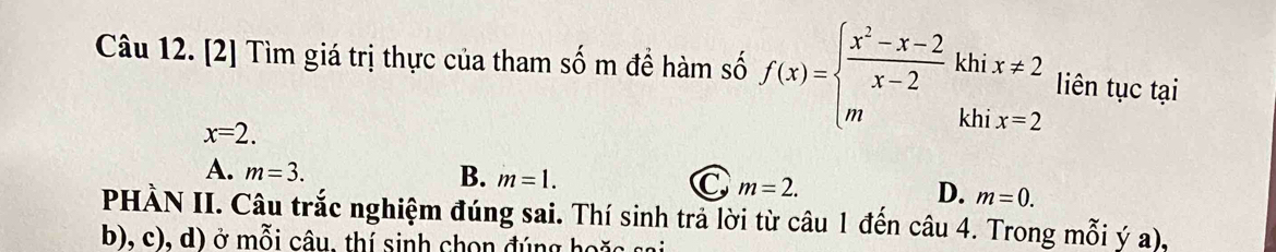 [2] Tìm giá trị thực của tham shat O m đề hàm số f(x)=beginarrayl  (x^2-x-2)/x-2 khix!= 2 mkhix=2endarray. liên tục tại
x=2.
A. m=3.
B. m=1.
C m=2.
D. m=0. 
PHÀN II. Câu trắc nghiệm đúng sai. Thí sinh trả lời từ câu 1 đến câu 4. Trong mỗi ý a),
b), c), d) ở mỗi câu, thí sinh chọn đúng hoặa sai