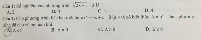 Số nghiệm của phương trình sqrt[3](2x+1)=3 là
A. 2 B. Q C. 1
D. 4
Câu 2: Cho phương trình bậc hai một ần ax^2+bx+c=0(a!= 0) có biệt thức △ =b^2-4ac , phương
trình đã cho vô nghiệm khi:
A. △ <0</tex> B. △ =0 C. △ >0 D. △ ≥ 0