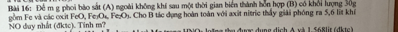 Để m g phoi bào sắt (A) ngoài không khí sau một thời gian biến thành hỗn hợp (B) có khổi lượng 30g
gồm Fe và các oxit FeO, Fe_3O_4, Fe_2O_3 a. Cho B tác dụng hoàn toàn với axit nitric thấy giải phóng ra 5, 6 lit khí 
NO duy nhất (đktc). Tính m? O leặng thu được dụng dịch A và 1 568lit (dktc)