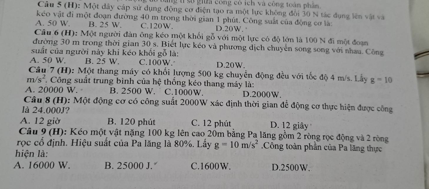 bằng tỉ số giữa công có ích và công toàn phần
Câu 5 (H): Một dây cáp sử dụng động cơ điện tạo ra một lực không đổi 30 N tác dụng lên vật và
kéo vật đi một đoạn đường 40 m trong thời gian 1 phút. Công suất của động cơ là:
A. 50 W. B. 25 W. C. 120W. D. 20W. 
Câu 6 (H): Một người đàn ông kéo một khối gỗ với một lực có độ lớn là 100 N đi một đoạn
đường 30 m trong thời gian 30 s. Biết lực kéo và phương dịch chuyển song song với nhau. Công
suất của người này khi kéo khối gỗ là:
A. 50 W. B. 25 W. C. 100W.
D. 20W.
Câu 7 (H): Một thang máy có khối lượng 500 kg chuyển động đều với tốc độ 4 m/s. Lấy g=10
m/s^2. Công suất trung bình của hệ thống kéo thang máy là:
A. 20000 W. B. 2500 W. C. 1000W. D. 2000W.
Câu 8 (H): Một động cơ có công suất 2000W xác định thời gian để động cơ thực hiện được công
là 24.000J?
A. 12 giờ B. 120 phút C. 12 phút D. 12 giây
Câu 9 (H): Kéo một vật nặng 100 kg lên cao 20m bằng Pa lăng gồm 2 ròng rọc động và 2 ròng
rọc cổ định. Hiệu suất của Pa lăng là 80%. Lấy g=10m/s^2 Công toàn phần của Pa lăng thực
hiện là:
A. 16000 W. B. 25000 J. C. 1600W. D. 2500W.