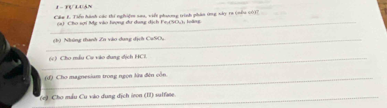 tự luận 
Câu 1. Tiến hành các thí nghiệm sau, viết phương trình phân ứng xảy ra (nếu có)? 
_(a) Cho sợi Mg vào lượng dư dung dịch Fe_2(SO_4) loãng 
_(b) Nhúng thanh Zn vào dung dịch CuSO₄ 
_(c) Cho mẫu Cu vào dung dịch HCl. 
_(d) Cho magnesium trong ngọn lửa đèn cồn. 
(e) Cho mẫu Cu vào dung dịch iron (II) sulfate.