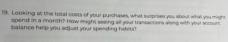 Looking at the total costs of your purchases, what surprises you about what you might 
spend in a month? How might seeing all your transactions along with your account 
balance help you adjust your spending habits?