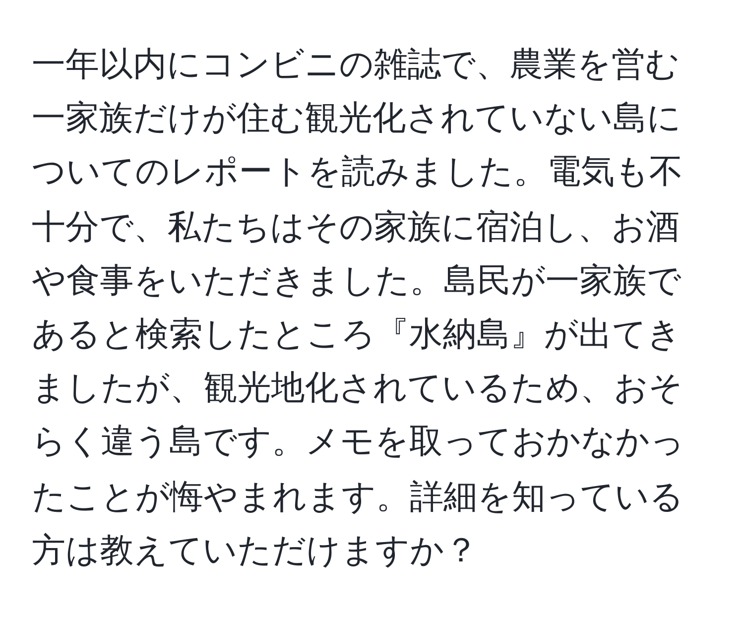 一年以内にコンビニの雑誌で、農業を営む一家族だけが住む観光化されていない島についてのレポートを読みました。電気も不十分で、私たちはその家族に宿泊し、お酒や食事をいただきました。島民が一家族であると検索したところ『水納島』が出てきましたが、観光地化されているため、おそらく違う島です。メモを取っておかなかったことが悔やまれます。詳細を知っている方は教えていただけますか？