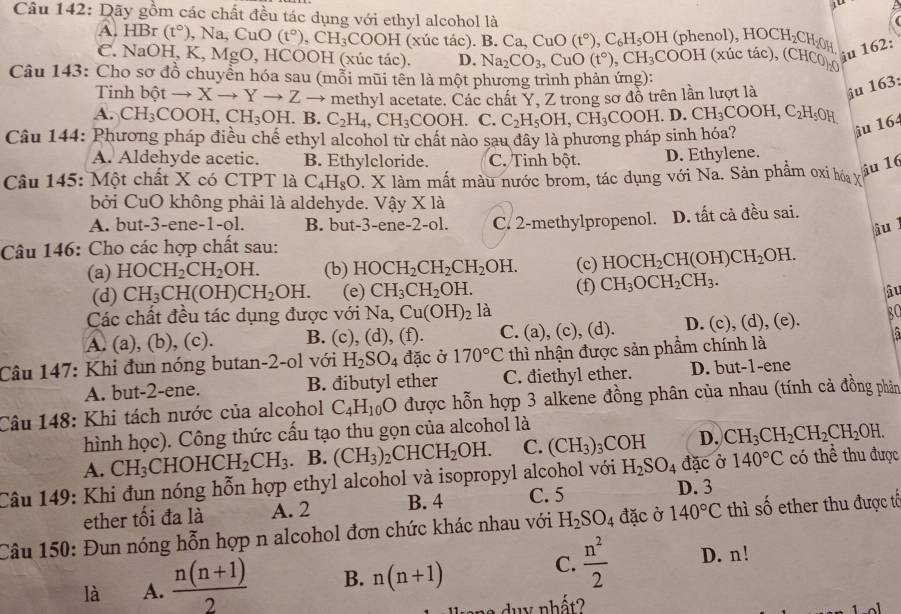 Dãy gồm các chất đều tác dụng với ethyl alcohol là
A. H Br (t°) Na,CuO(t°),CH_3COOH(x úc tác). B.Ca,CuO(t°),C_6H_5OH (phenol ),HOCH_2CH_2OH
CNaOH, K, Mg J , HCOOH (xúc tác). D. Na_2CO_3,CuO(t°),CH_3COOH (xúc tác), (CHCO)₂0
iu 162:
Câu 143: Cho sơ đồ chuyển hóa sau (mỗi mũi tên là một phương trình phản ứng):
Tinh bột - to X to Yto Zto methyl acetate. Các chất Y, Z trong sơ đồ trên lần lượt là iu 163:
A. CH_3 COOH,CH_3OH. B. C_2H_4,CH_3COOH. C. C_2H_5OH,CH_3COOH.D ) CH_3COOH,C_2H_5OH
Câu 144: Phương pháp điều chế ethyl alcohol từ chất nào sau đây là phương pháp sinh hóa?
iu 164
A. Aldehyde acetic. B. Ethylcloride. C. Tinh DC t. D. Ethylene.
Câu 145: Một chất X có CTPT là C_4H_8O 1am l mắt màu nước brom, tác dụng với Na. Sản phẩm oxi hóa vỉ
îu 16
bởi CuO không phải là aldehyde. Vậy * 1a
A. but-3-ene-1-ol. B. but-3-ene-2-ol. C. 2-methylpropenol. D. tất cả đều sai.
âu l
Câu 146: Cho các hợp chất sau:
(a) HOCH_2CH_2OH. (b) HOCH_2CH_2CH_2OH. (c) HOCH_2CH(OH)CH_2OH.
(d) CH_3CH(OH)CH_2OH. (e) CH_3CH_2OH. (f) CH_3OCH_2CH_3.
âu
Các chất đều tác dụng được với Na,Cu(OH)_2 là
A. (a), (b), (c). B. (c),(d),(f). C. (a), (c), (d). D. (c), (d), (e). BC
Câu 147: Khi đun nóng butan-2-ol với H_2SO_4 đặc ở 170°C thì nhận được sản phẩm chính là
A. but-2-ene. B. đibutyl ether C. diethyl ether. D. but-1-ene
Câu 148: Khi tách nước của alcohol C_4H_10O được hỗn hợp 3 alkene đồng phân của nhau (tính cả đồng phần
hình học). Công thức cấu tạo thu gọn của alcohol là
A. CH_3 CHOHCH_2CH_3. B. (CH_3): )_2CHCH_2OH. C. (CH_3)_3COH D. CH_3CH_2CH_2CH_2OH.
Câu 149: Khi đun nóng hỗn hợp ethyl alcohol và isopropyl alcohol với H_2SO_4 đặc ở 140°C có thể thu được
ether tối đa là A. 2 B. 4 C. 5 D. 3
Câu 150: Đun nóng hỗn hợp n alcohol đơn chức khác nhau với H_2SO_4 đặc ở 140°C thì số ether thu được tế
C.
là A.  (n(n+1))/2  B. n(n+1)  n^2/2  D. n!
d u y nhất