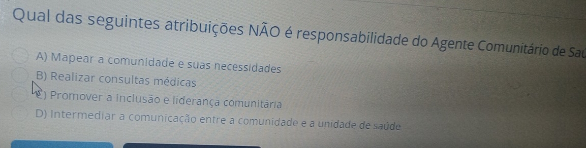 Qual das seguintes atribuições NÃO é responsabilidade do Agente Comunitário de Sau
A) Mapear a comunidade e suas necessidades
B) Realizar consultas médicas
C) Promover a inclusão e liderança comunitária
D) Intermediar a comunicação entre a comunidade e a unidade de saúde