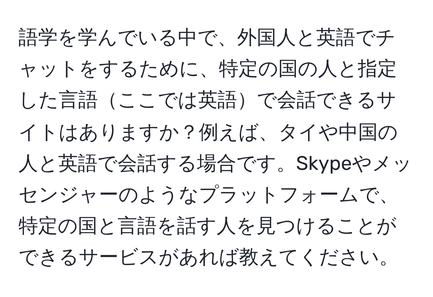 語学を学んでいる中で、外国人と英語でチャットをするために、特定の国の人と指定した言語ここでは英語で会話できるサイトはありますか？例えば、タイや中国の人と英語で会話する場合です。Skypeやメッセンジャーのようなプラットフォームで、特定の国と言語を話す人を見つけることができるサービスがあれば教えてください。