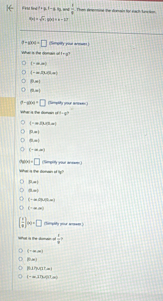 First find f+g.f-g.fg , and  f/g . Then determine the domain for each function.
f(x)=sqrt(x);g(x)=x-17
(f+g)(x)=□ (Simplity your answer.)
What is the domain of f+g
(-∈fty ,∈fty )
(-∈fty ,0)∪ (0,∈fty )
[0,∈fty )
(0,∈fty )
(f-g)(x)=□ (Simplity your answer.)
What is the domain of f-g 7
(-∈fty ,0)∪ (0,∈fty )
[0,∈fty )
(0,∈fty )
(-∈fty ,∈fty )
(fg)(x)=□ (Simplify your answer.)
What is the domain of fg?
[0,∈fty )
(0,∈fty )
(-∈fty ,0)∪ (0,∈fty )
(-∈fty ,∈fty )
( 1/9 )(x)=□ (Simplify your answer.)
What is the domain of  t/9  ?
(-∈fty ,∈fty )
[0,∈fty )
[0,17)∪ (17,∈fty )
(-∈fty ,17)∪ (17,∈fty )