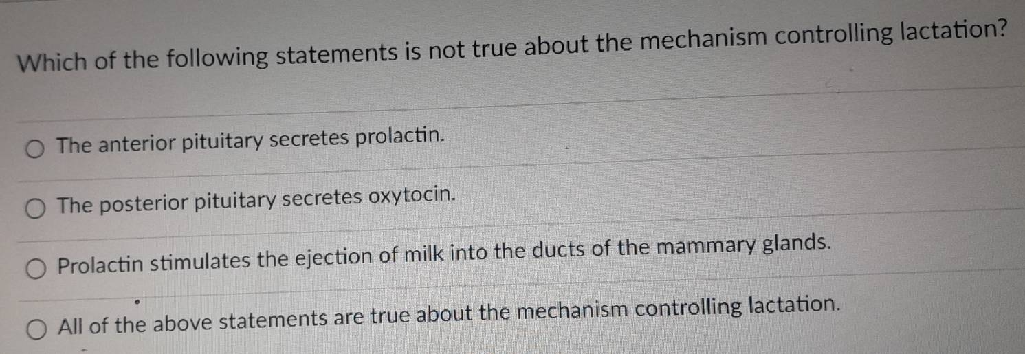 Which of the following statements is not true about the mechanism controlling lactation?
The anterior pituitary secretes prolactin.
The posterior pituitary secretes oxytocin.
Prolactin stimulates the ejection of milk into the ducts of the mammary glands.
All of the above statements are true about the mechanism controlling lactation.