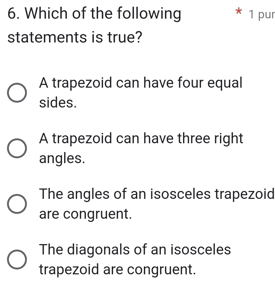 Which of the following * 1 pur
statements is true?
A trapezoid can have four equal
sides.
A trapezoid can have three right
angles.
The angles of an isosceles trapezoid
are congruent.
The diagonals of an isosceles
trapezoid are congruent.