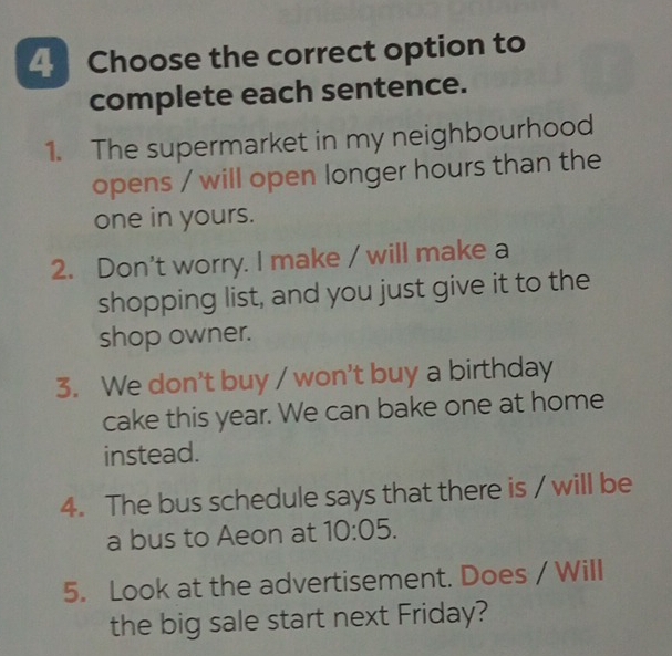 Choose the correct option to 
complete each sentence. 
1. The supermarket in my neighbourhood 
opens / will open longer hours than the 
one in yours. 
2. Don't worry. I make / will make a 
shopping list, and you just give it to the 
shop owner. 
3. We don't buy / won't buy a birthday 
cake this year. We can bake one at home 
instead. 
4. The bus schedule says that there is / will be 
a bus to Aeon at 10:05. 
5. Look at the advertisement. Does / Will 
the big sale start next Friday?