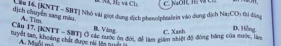 B. Na, H_2 và Cl_2. C. NaOH, H_2 V C12.
D. NOH,
thì dùng
dịch chuyển sang màu. A. Tim.
Câu 16. [KNTT - SBT] Nhỏ vài giọt dung dịch phenolphtalein vào dung dịch Na_2CO_3 D. Hồng.
B. Vàng. C, Xanh.
Câu 17. [KNTT - SBT] Ở các nước ộn đới, để làm giảm nhiệt độ đóng băng của nước, làm
tuyết tan, khoáng chất được rải lên tuyết là
A. Muối mở