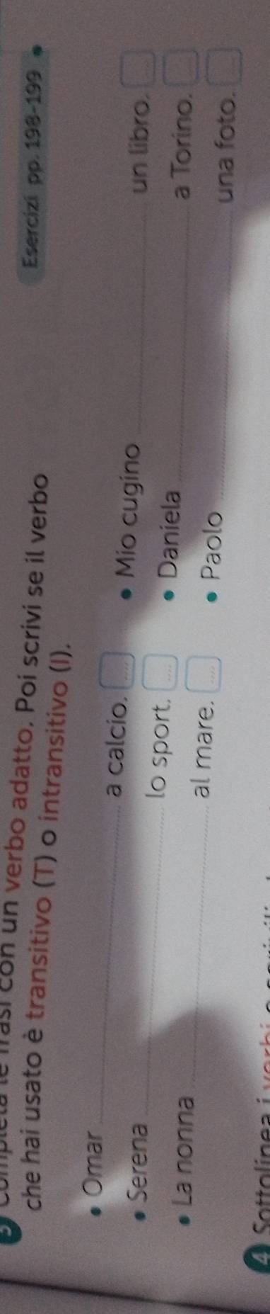 compiotó le masícon un verbo adatto. Poi scrivi se il verbo 
Esercizi pp. 198-199
che hai usato è transitivo (T) o intransitivo (I). 
Omar_ 
a calcio. Mio cugino 
un libro. 
Serena_ lo sport. Daniela_ 
La nonna _al mare._ 
a Torino. 
Paolo 
_una foto.