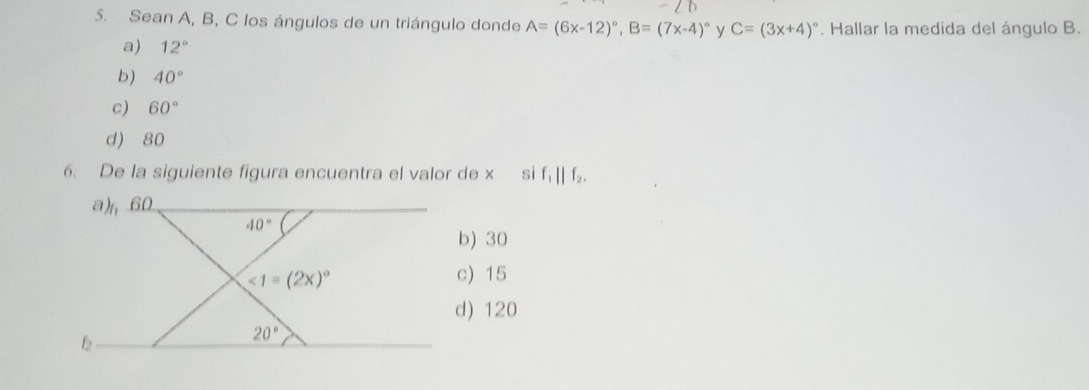 Sean A, B, C los ángulos de un triángulo donde A=(6x-12)^circ , B=(7x-4)^circ  y C=(3x+4)^circ . Hallar la medida del ángulo B.
a) 12°
b) 40°
c) 60°
d) 80
6. De la siguiente figura encuentra el valor de x si f_1||f_2.
a), 60
40°
b) 30
<1=(2x)^circ  c) 15
d) 120
f
20°