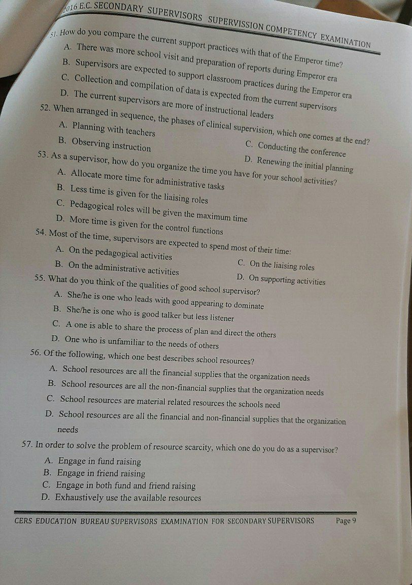 2016 E.C. SECONDARY SUPERVISORS SUPERVISSION COMPETENCY EXAMINATION
51. How do you compare the current support practices with that of the Emperor time?
A. There was more school visit and preparation of reports during Emperor era
B. Supervisors are expected to support classroom practices during the Emperor era
C. Collection and compilation of data is expected from the current supervisors
D. The current supervisors are more of instructional leaders
52. When arranged in sequence, the phases of clinical supervision, which one comes at the end?
A. Planning with teachers C. Conducting the conference
B. Observing instruction D. Renewing the initial planning
53. As a supervisor, how do you organize the time you have for your school activities?
A. Allocate more time for administrative tasks
B. Less time is given for the liaising roles
C. Pedagogical roles will be given the maximum time
D. More time is given for the control functions
54. Most of the time, supervisors are expected to spend most of their time:
A. On the pedagogical activities C. On the liaising roles
B. On the administrative activities D. On supporting activities
55. What do you think of the qualities of good school supervisor?
A. She/he is one who leads with good appearing to dominate
B. She/he is one who is good talker but less listener
C. A one is able to share the process of plan and direct the others
D. One who is unfamiliar to the needs of others
56. Of the following, which one best describes school resources?
A. School resources are all the financial supplies that the organization needs
B. School resources are all the non-financial supplies that the organization needs
C. School resources are material related resources the schools need
D. School resources are all the financial and non-financial supplies that the organization
needs
57. In order to solve the problem of resource scarcity, which one do you do as a supervisor?
A. Engage in fund raising
B. Engage in friend raising
C. Engage in both fund and friend raising
D. Exhaustively use the available resources
CERS EDUCATION BUREAU SUPERVISORS EXAMINATION FOR SECONDARY SUPERVISORS Page 9