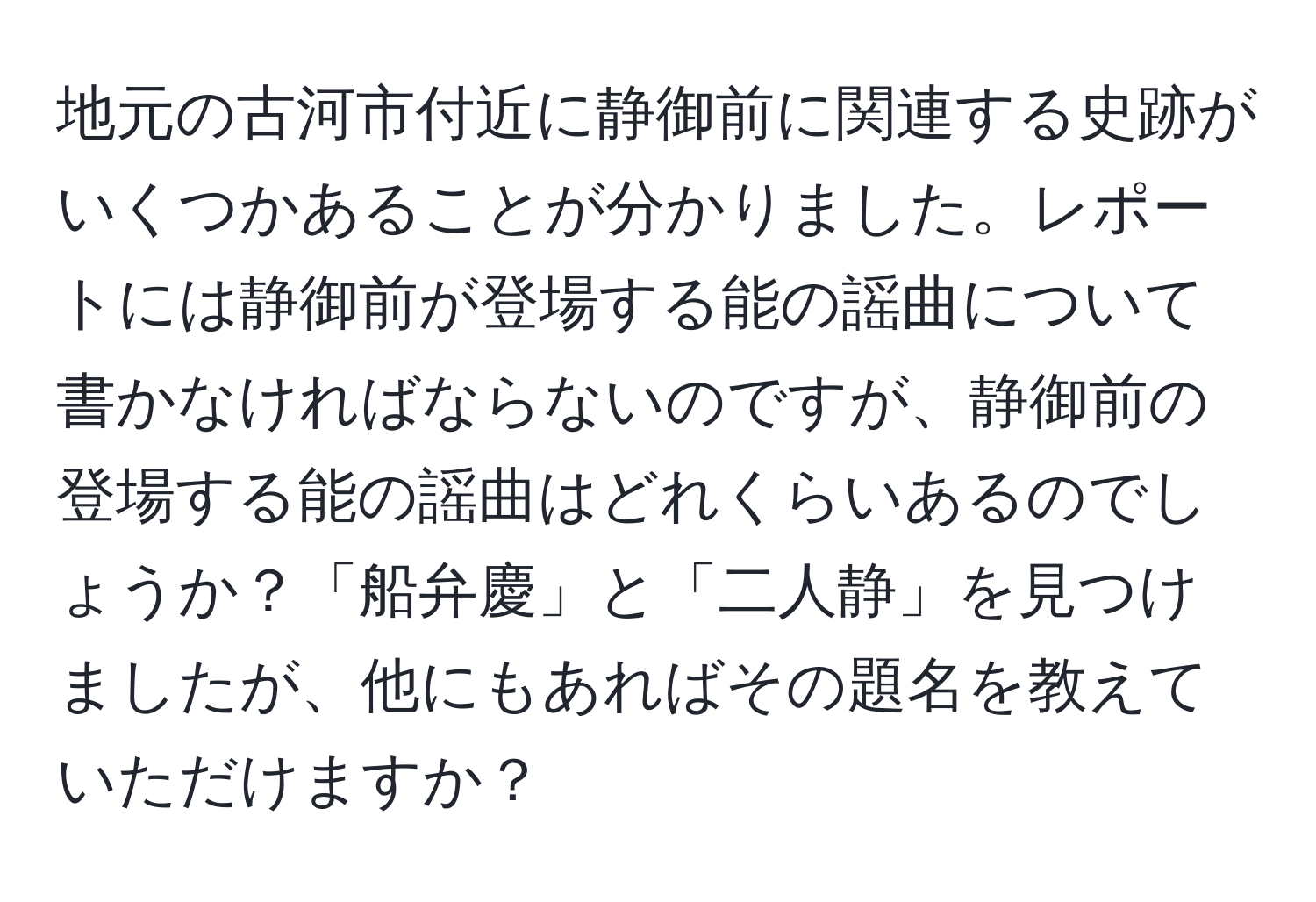 地元の古河市付近に静御前に関連する史跡がいくつかあることが分かりました。レポートには静御前が登場する能の謡曲について書かなければならないのですが、静御前の登場する能の謡曲はどれくらいあるのでしょうか？「船弁慶」と「二人静」を見つけましたが、他にもあればその題名を教えていただけますか？