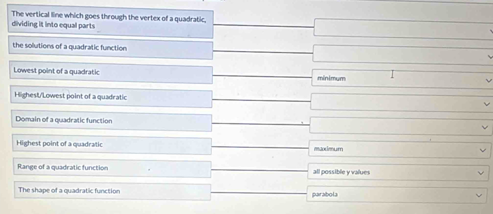 The vertical line which goes through the vertex of a quadratic,
dividing it into equal parts
□ 
the solutions of a quadratic function _ |frac  -□
Lowest point of a quadratic □  □  minimum □. □
(- 1/2 ()
□  
Highest/Lowest point of a quadratic □ A _  □ ∴ △ ADC
Domain of a quadratic function |MN|= 4/5  □ 
□  
Highest point of a quadratic -sqrt(10)+sqrt(10) maximum _  
Range of a quadratic function □  x_n all possible y values ∴ △ ADC=△ DBC
□  
The shape of a quadratic function □  parabola -2