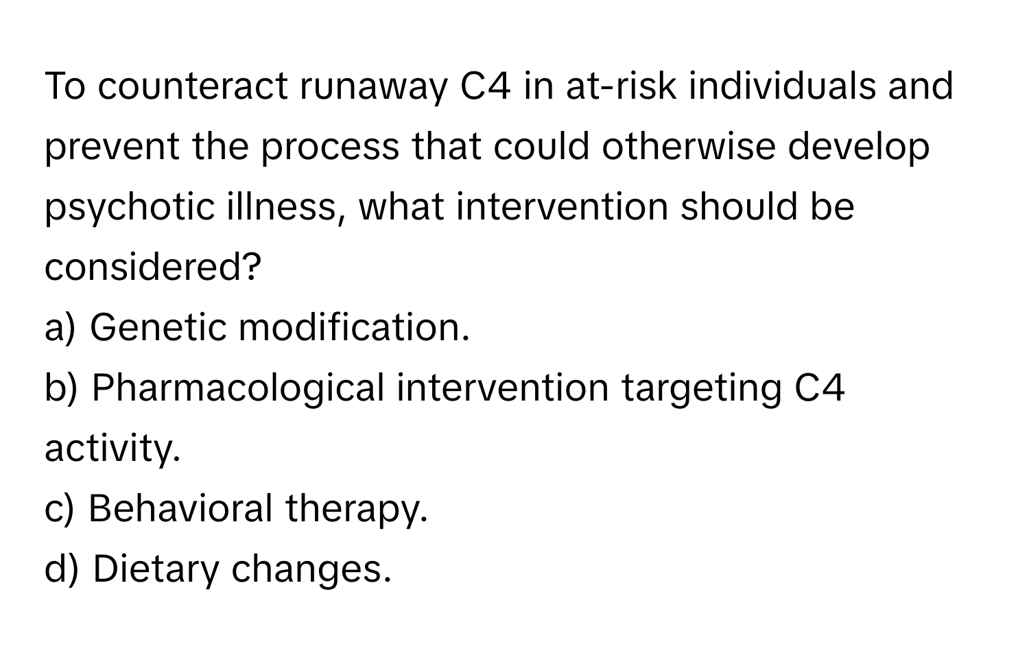 To counteract runaway C4 in at-risk individuals and prevent the process that could otherwise develop psychotic illness, what intervention should be considered?

a) Genetic modification. 
b) Pharmacological intervention targeting C4 activity. 
c) Behavioral therapy. 
d) Dietary changes.