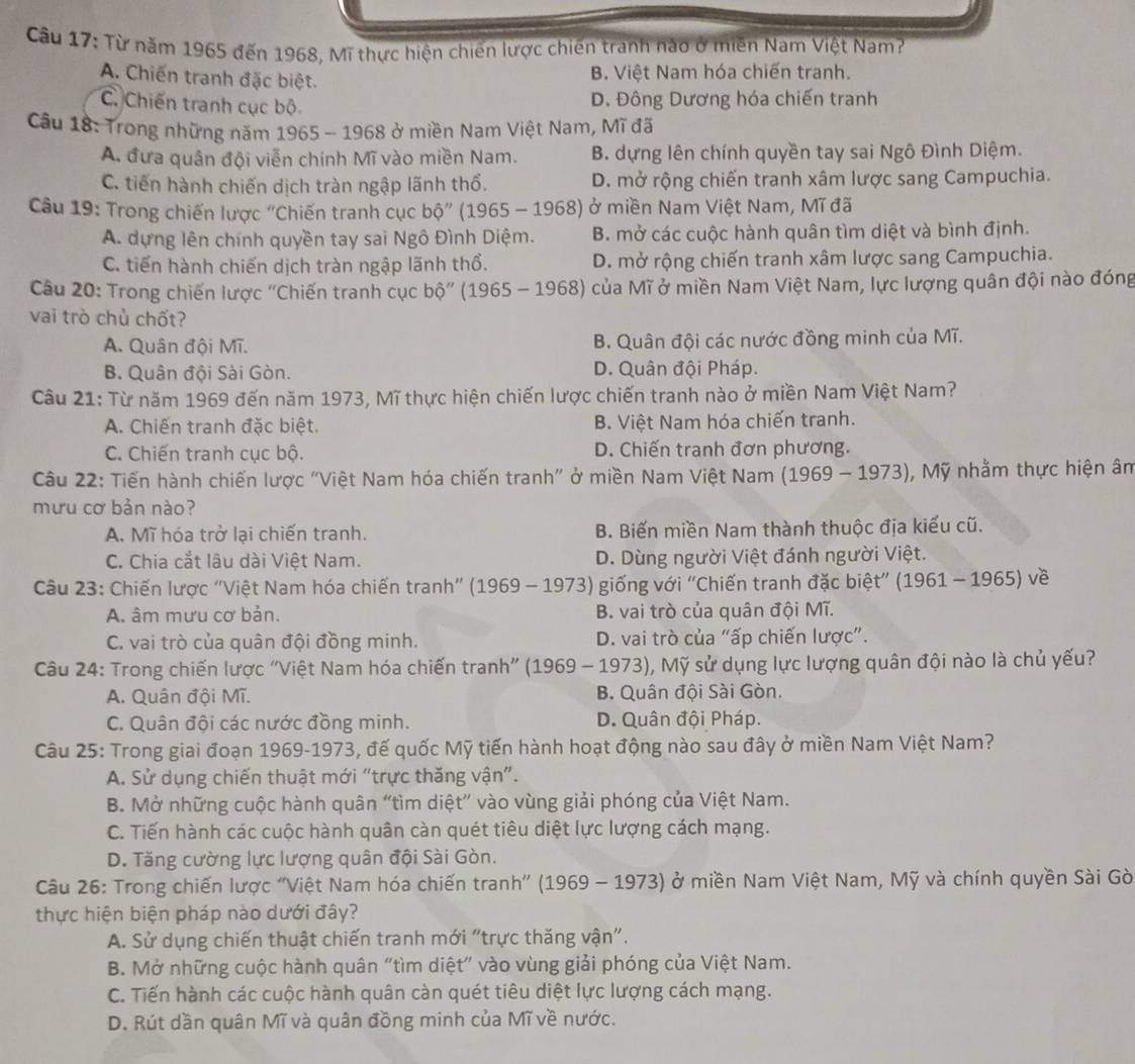 Từ năm 1965 đến 1968, Mĩ thực hiện chiến lược chiến tranh nào ở miền Nam Việt Nam?
A. Chiến tranh đặc biệt.
B. Việt Nam hóa chiến tranh.
C. Chiến tranh cục bộ
D. Đông Dương hóa chiến tranh
Câu 18: Trong những năm 1965 - 1968 ở miền Nam Việt Nam, Mĩ đã
A. đưa quân đội viễn chính Mĩ vào miền Nam. B. dựng lên chính quyền tay sai Ngô Đình Diệm.
C. tiến hành chiến dịch tràn ngập lãnh thổ. D. mở rộng chiến tranh xâm lược sang Campuchia.
Câu 19: Trong chiến lược "Chiến tranh cục bhat Q''(1965-1968) ở miền Nam Việt Nam, Mĩ đã
A. dựng lên chính quyền tay sai Ngô Đình Diệm. B. mở các cuộc hành quân tìm diệt và bình định.
C. tiến hành chiến dịch tràn ngập lãnh thổ. D. mở rộng chiến tranh xâm lược sang Campuchia.
Câu 20: Trong chiến lược "Chiến tranh cục bdot 0'' (1965-1968) của Mĩ ở miền Nam Việt Nam, lực lượng quân đội nào đóng
vai trò chủ chốt?
A. Quân đội Mĩ. B. Quân đội các nước đồng minh của Mĩ.
B. Quân đội Sài Gòn. D. Quân đội Pháp.
Câu 21: Từ năm 1969 đến năm 1973, Mĩ thực hiện chiến lược chiến tranh nào ở miền Nam Việt Nam?
A. Chiến tranh đặc biệt. B. Việt Nam hóa chiến tranh.
C. Chiến tranh cục bộ. D. Chiến tranh đơn phương.
Câu 22: Tiến hành chiến lược "Việt Nam hóa chiến tranh" ở miền Nam Việt Nam (1969-1973) , Mỹ nhằm thực hiện âm
mưu cơ bản nào?
A. Mĩ hóa trở lại chiến tranh. B. Biến miền Nam thành thuộc địa kiểu cũ.
C. Chia cắt lâu dài Việt Nam. D. Dùng người Việt đánh người Việt.
Câu 23: Chiến lược "Việt Nam hóa chiến tranh" (1969-1973) giống với ''Chiến tranh đặc biệt” (1961-1965) về
A. âm mưu cơ bản. B. vai trò của quân đội Mĩ.
C. vai trò của quân đội đồng minh. D. vai trò của “ấp chiến lược”.
Câu 24: Trong chiến lược "Việt Nam hóa chiến tranh” (1969-1973) 0, Mỹ sử dụng lực lượng quân đội nào là chủ yếu?
A. Quân đội Mĩ. B. Quân đội Sài Gòn.
C. Quân đội các nước đồng minh. D. Quân đội Pháp.
Câu 25: Trong giai đoạn 1969-1973, đế quốc Mỹ tiến hành hoạt động nào sau đây ở miền Nam Việt Nam?
A. Sử dụng chiến thuật mới “trực thăng vận”.
B. Mở những cuộc hành quân “tìm diệt” vào vùng giải phóng của Việt Nam.
C. Tiến hành các cuộc hành quân càn quét tiêu diệt lực lượng cách mạng.
D. Tăng cường lực lượng quân đội Sài Gòn.
Câu 26: Trong chiến lược ''Việt Nam hóa chiến tranh' (1969-1973) ở miền Nam Việt Nam, Mỹ và chính quyền Sài Gờ
thực hiện biện pháp nào dưới đây?
A. Sử dụng chiến thuật chiến tranh mới "trực thăng vận".
B. Mở những cuộc hành quân “tìm diệt” vào vùng giải phóng của Việt Nam.
C. Tiến hành các cuộc hành quân càn quét tiêu diệt lực lượng cách mạng.
D. Rút dần quân Mĩ và quân đồng minh của Mĩ về nước.