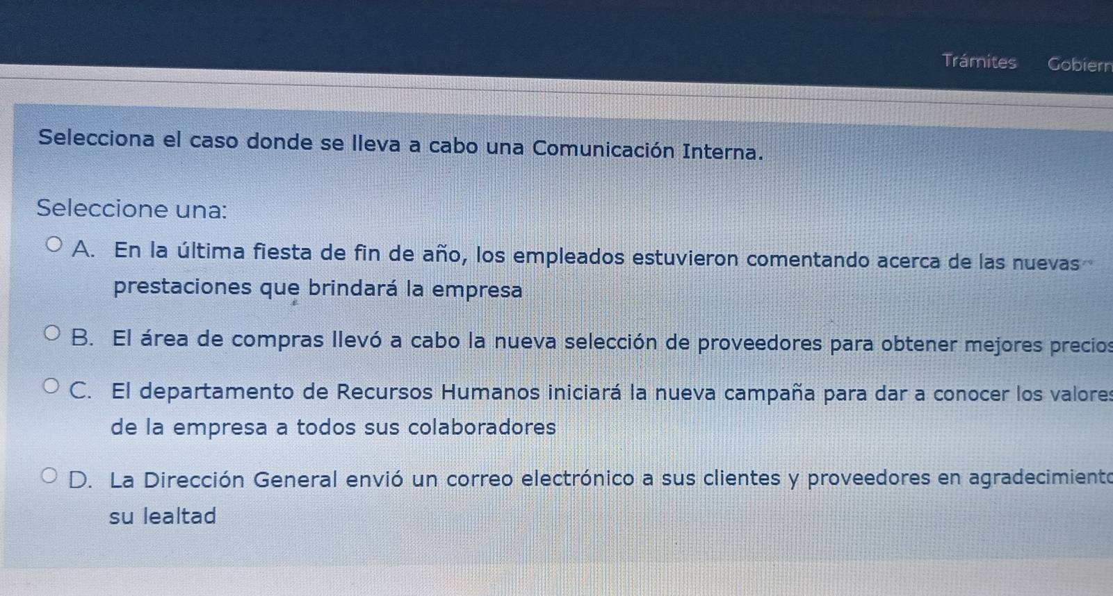 Trámites Gobiern
Selecciona el caso donde se lleva a cabo una Comunicación Interna.
Seleccione una:
A. En la última fiesta de fin de año, los empleados estuvieron comentando acerca de las nuevas
prestaciones que brindará la empresa
B. El área de compras llevó a cabo la nueva selección de proveedores para obtener mejores precios
C. El departamento de Recursos Humanos iniciará la nueva campaña para dar a conocer los valores
de la empresa a todos sus colaboradores
D. La Dirección General envió un correo electrónico a sus clientes y proveedores en agradecimiento
su lealtad