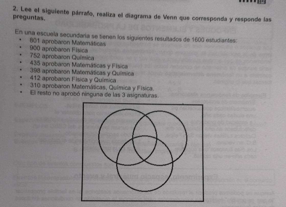 Lee el siguiente párrafo, realiza el diagrama de Venn que corresponda y responde las 
preguntas. 
En una escuela secundaria se tienen los siguientes resultados de 1600 estudiantes:
801 aprobaron Matemáticas
900 aprobaron Física
752 aprobaron Química
435 aprobaron Matemáticas y Física
398 aprobaron Matemáticas y Química
412 aprobaron Física y Química
310 aprobaron Matemáticas, Química y Física. 
El resto no aprobó ninguna de las 3 asignaturas.