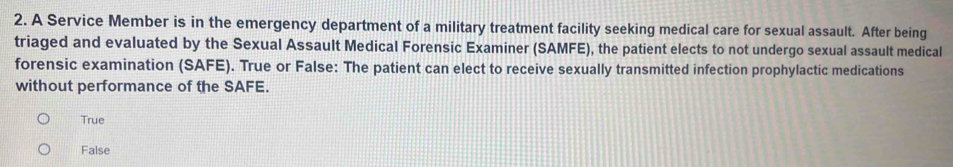 A Service Member is in the emergency department of a military treatment facility seeking medical care for sexual assault. After being
triaged and evaluated by the Sexual Assault Medical Forensic Examiner (SAMFE), the patient elects to not undergo sexual assault medical
forensic examination (SAFE). True or False: The patient can elect to receive sexually transmitted infection prophylactic medications
without performance of the SAFE.
True
False