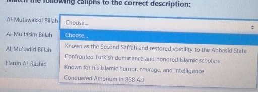 patch the following caliphs to the correct description: 
Al-Mutawakkil Billah Choose... 
Al-Mu'tasim Billah Choose... 
Al-Mu'tadid Billah Known as the Second Saffah and restored stability to the Abbasid State 
Confronted Turkish dominance and honored Islamic scholars 
Harun Al-Rashid Known for his Islamic humor, courage, and intelligence 
Conquered Amorium in 838 AD